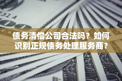 北京债务清偿公司合法吗？如何识别正规债务处理服务商？