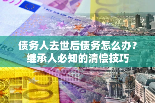 北京债务人去世后债务怎么办？继承人必知的清偿技巧